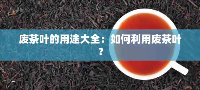 废茶叶的用途大全：如何利用废茶叶？