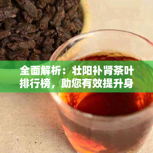 全面解析：壮阳补肾茶叶排行榜，助您有效提升身体素质与性能力