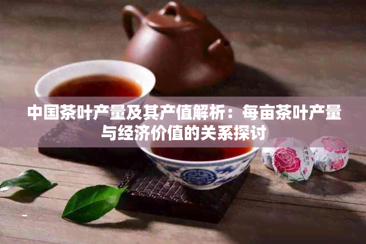 中国茶叶产量及其产值解析：每亩茶叶产量与经济价值的关系探讨