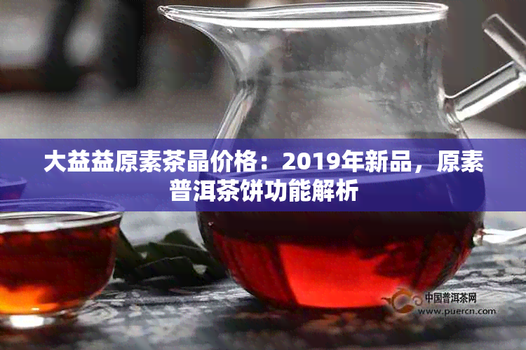 大益益原素茶晶价格：2019年新品，原素普洱茶饼功能解析