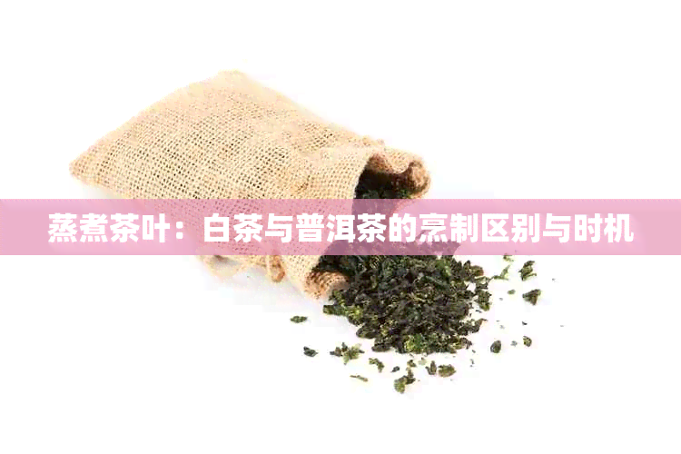 蒸煮茶叶：白茶与普洱茶的烹制区别与时机