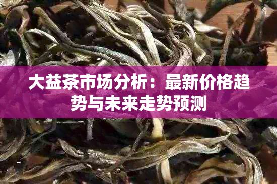 大益茶市场分析：最新价格趋势与未来走势预测