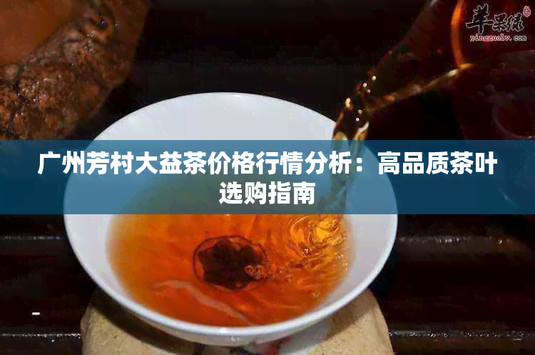 广州芳村大益茶价格行情分析：高品质茶叶选购指南