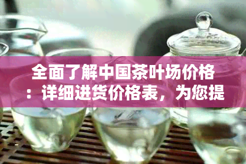 全面了解中国茶叶场价格：详细进货价格表，为您提供一站式解决方案