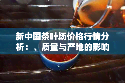 新中国茶叶场价格行情分析：、质量与产地的影响