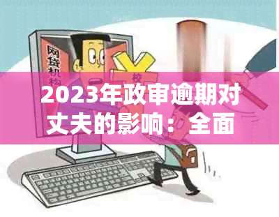 2023年政审逾期对丈夫的影响：全面解析及相关问题解答