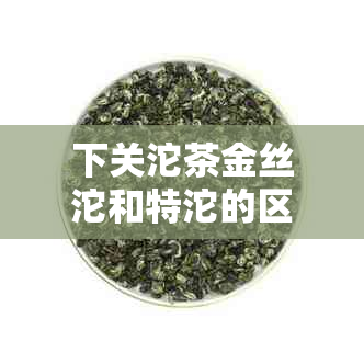 下关沱茶金丝沱和特沱的区别详解，帮助您轻松辨别与选购