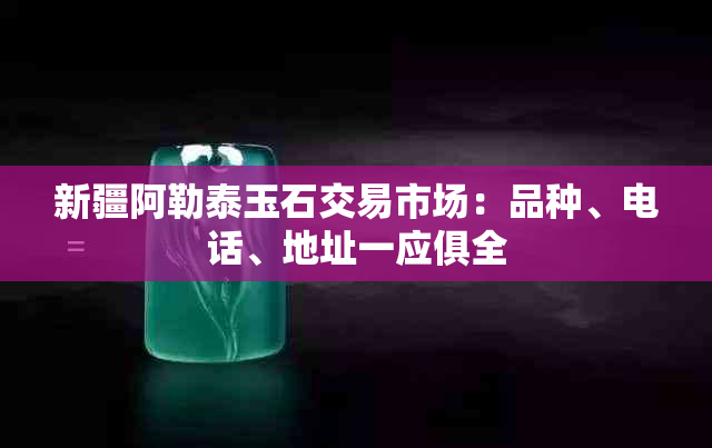 新疆阿勒泰玉石交易市场：品种、电话、地址一应俱全