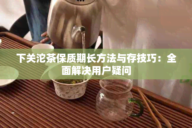 下关沱茶保质期长方法与存技巧：全面解决用户疑问