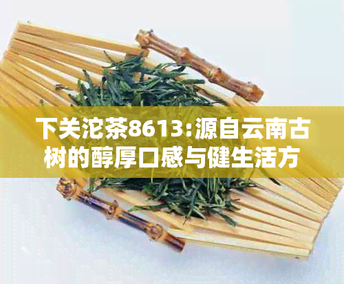 下关沱茶8613:源自云南古树的醇厚口感与健生活方式