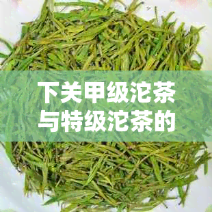 下关甲级沱茶与特级沱茶的区别解析：从原料、制作工艺至口感的全方位比较