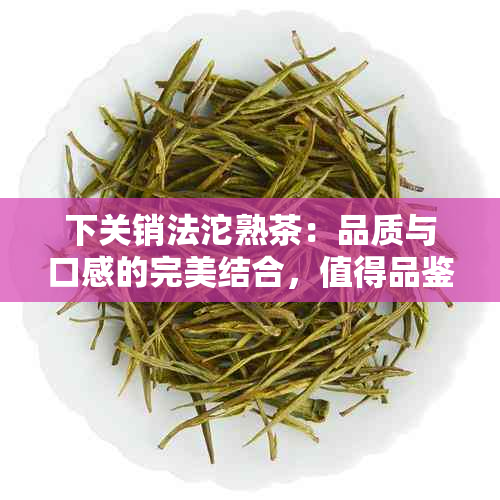 下关销法沱熟茶：品质与口感的完美结合，值得品鉴