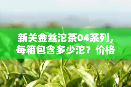 新关金丝沱茶04系列，每箱包含多少沱？价格和口感分析