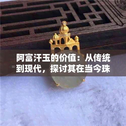 阿富汗玉的价值：从传统到现代，探讨其在当今珠宝市场的地位