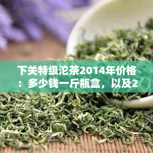 下关特级沱茶2014年价格：多少钱一斤瓶盒，以及2007年盒装价格250克