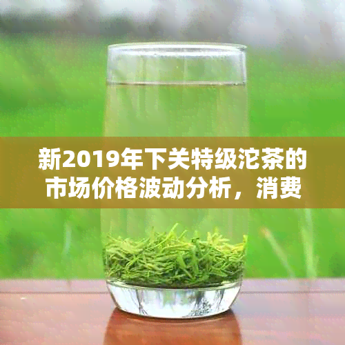 新2019年下关特级沱茶的市场价格波动分析，消费者购买指南与投资策略