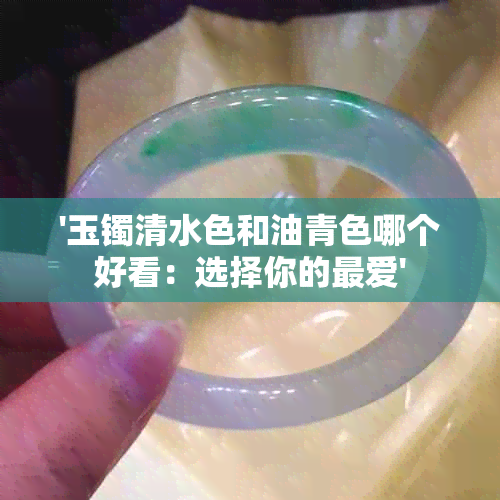 '玉镯清水色和油青色哪个好看：选择你的更爱'