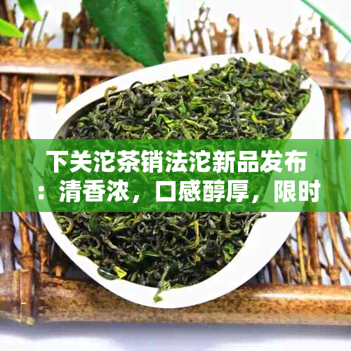 下关沱茶销法沱新品发布：清香浓，口感醇厚，限时优抢购！