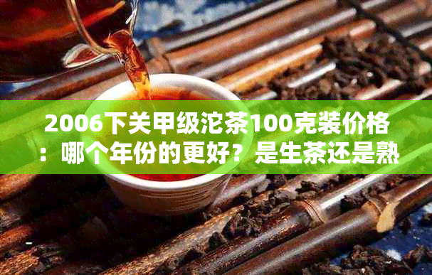 2006下关甲级沱茶100克装价格：哪个年份的更好？是生茶还是熟茶？