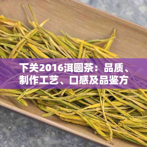 下关2016洱圆茶：品质、制作工艺、口感及品鉴方法的全面解析