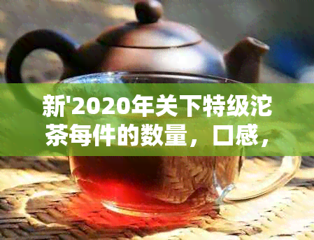 新'2020年关下特级沱茶每件的数量，口感，购买方式及收藏价值解析'