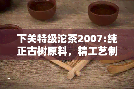 下关特级沱茶2007:纯正古树原料，精工艺制作，独特风味体验