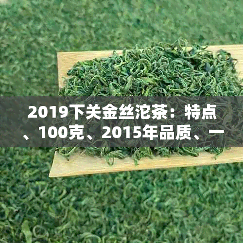 2019下关金丝沱茶：特点、100克、2015年品质、一箱多少沱