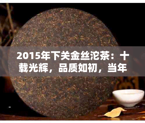 2015年下关金丝沱茶：十载光辉，品质如初，当年经典再现