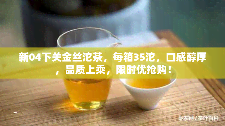 新04下关金丝沱茶，每箱35沱，口感醇厚，品质上乘，限时优抢购！