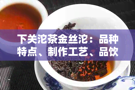 下关沱茶金丝沱：品种特点、制作工艺、品饮技巧及购买建议全方位解析