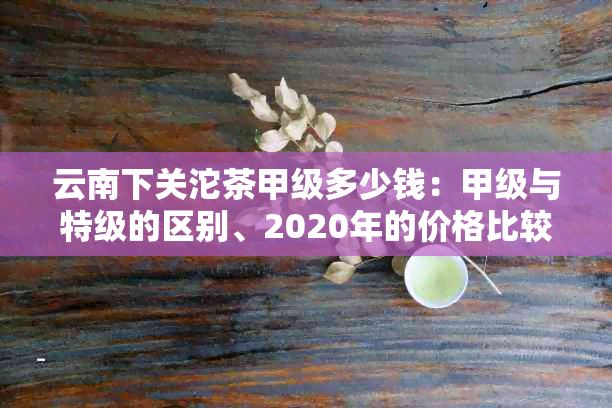 云南下关沱茶甲级多少钱：甲级与特级的区别、2020年的价格比较