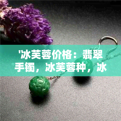 '冰芙蓉价格：翡翠手镯，冰芙蓉种，冰芙蓉种翡翠手镯价格详解'