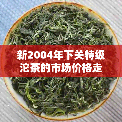 新2004年下关特级沱茶的市场价格走势、品鉴与购买指南