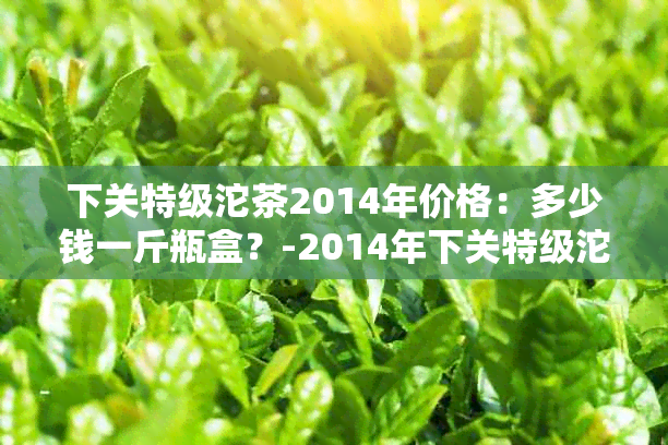 下关特级沱茶2014年价格：多少钱一斤瓶盒？-2014年下关特级沱茶真假