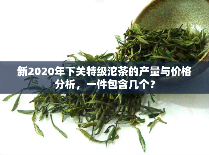 新2020年下关特级沱茶的产量与价格分析，一件包含几个？