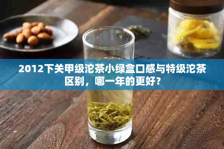 2012下关甲级沱茶小绿盒口感与特级沱茶区别，哪一年的更好？