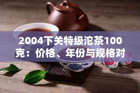 2004下关特级沱茶100克：价格、年份与规格对比