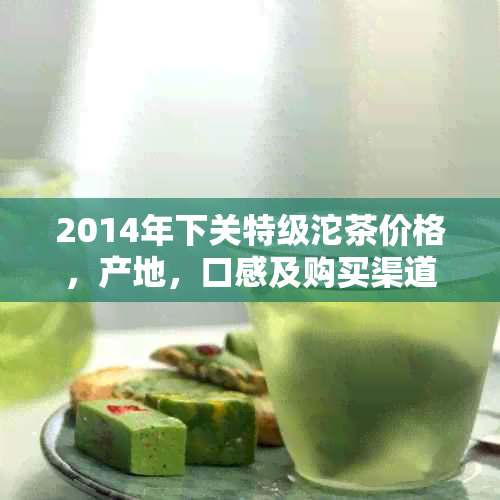 2014年下关特级沱茶价格，产地，口感及购买渠道全面解析