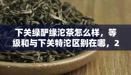 下关绿酽缘沱茶怎么样，等级和与下关特沱区别在哪，2017年的评价如何？