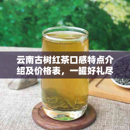 云南古树红茶口感特点介绍及价格表，一罐好礼尽享独特风味！