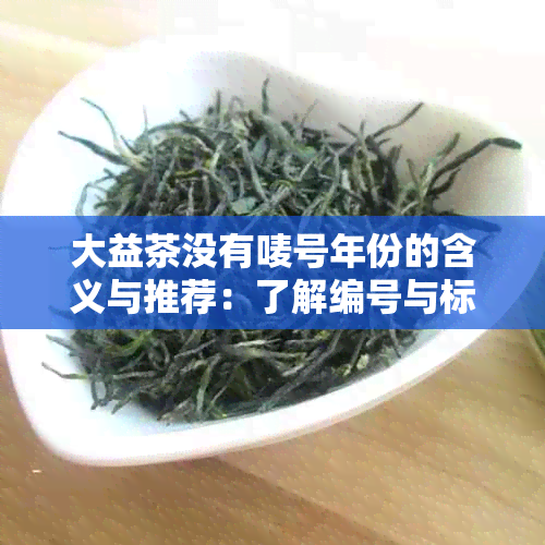 大益茶没有唛号年份的含义与推荐：了解编号与标号的意义