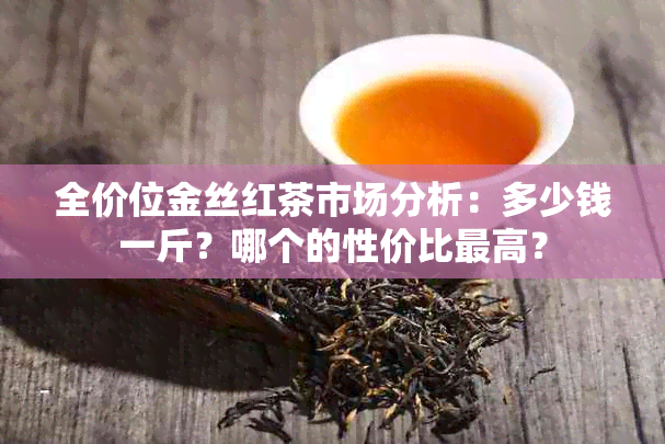 全价位金丝红茶市场分析：多少钱一斤？哪个的性价比更高？