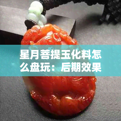 星月菩提玉化料怎么盘玩：后期效果与价值分析