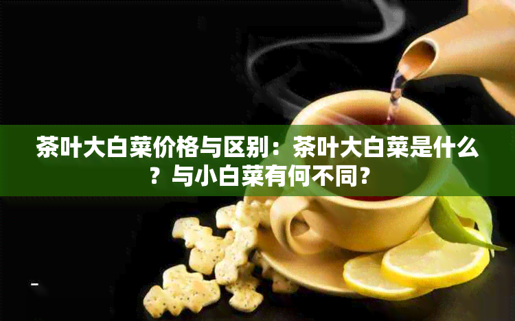 茶叶大白菜价格与区别：茶叶大白菜是什么？与小白菜有何不同？