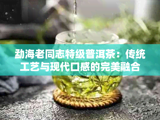 勐海老同志特级普洱茶：传统工艺与现代口感的完美融合