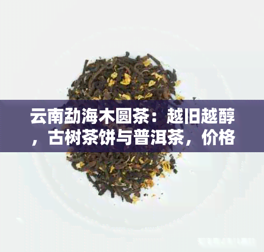 云南勐海木圆茶：越旧越醇，古树茶饼与普洱茶，价格实。