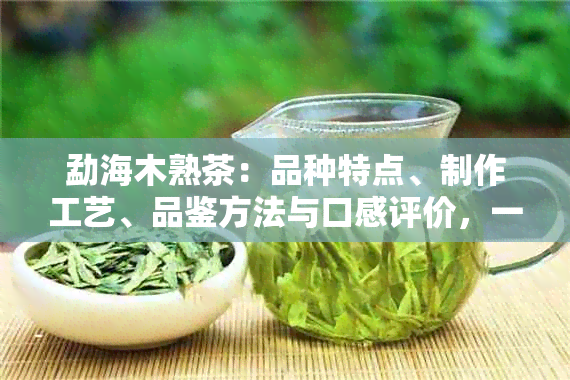 勐海木熟茶：品种特点、制作工艺、品鉴方法与口感评价，一篇全面解答！