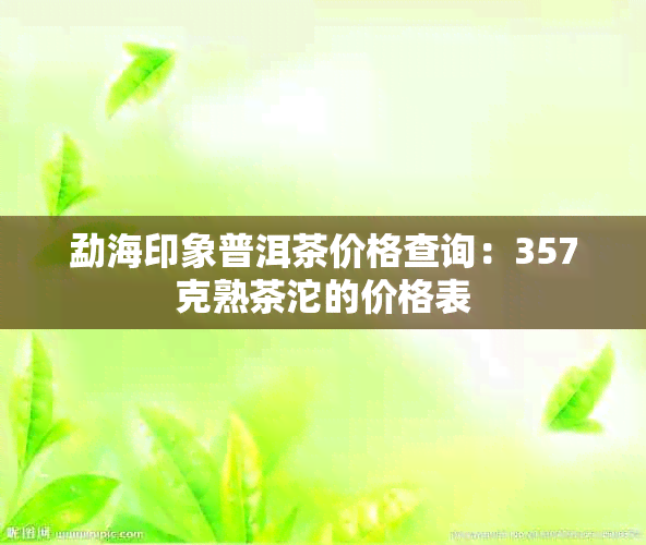 勐海印象普洱茶价格查询：357克熟茶沱的价格表