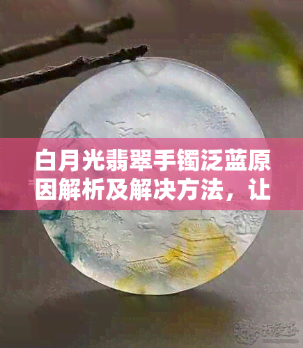 白月光翡翠手镯泛蓝原因解析及解决方法，让您的饰品恢复原本光彩