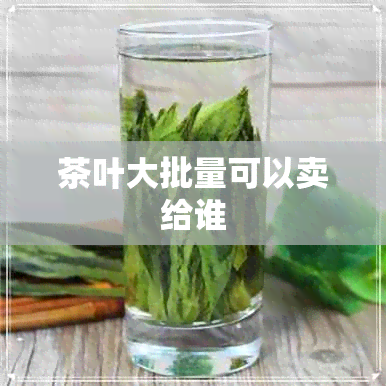 茶叶大批量可以卖给谁